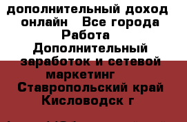 дополнительный доход  онлайн - Все города Работа » Дополнительный заработок и сетевой маркетинг   . Ставропольский край,Кисловодск г.